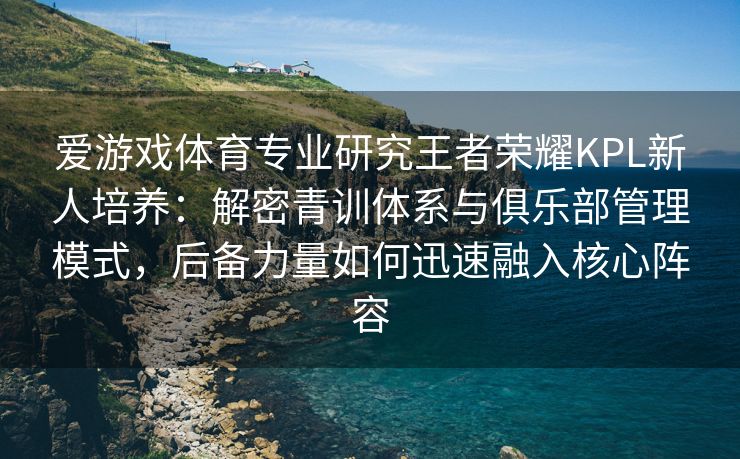 爱游戏体育专业研究王者荣耀KPL新人培养：解密青训体系与俱乐部管理模式，后备力量如何迅速融入核心阵容