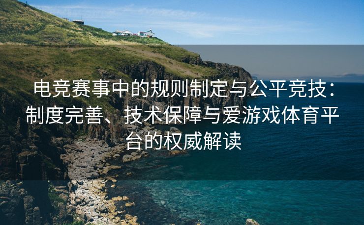 电竞赛事中的规则制定与公平竞技：制度完善、技术保障与爱游戏体育平台的权威解读