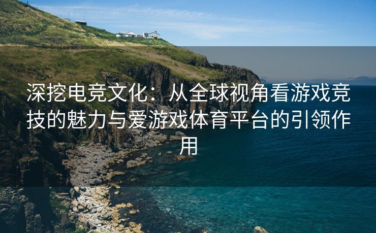 深挖电竞文化：从全球视角看游戏竞技的魅力与爱游戏体育平台的引领作用