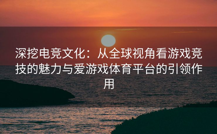 深挖电竞文化：从全球视角看游戏竞技的魅力与爱游戏体育平台的引领作用