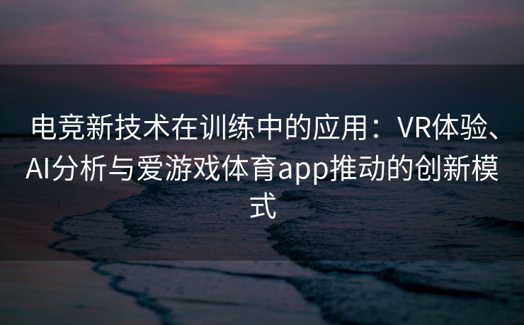 电竞新技术在训练中的应用：VR体验、AI分析与爱游戏体育app推动的创新模式