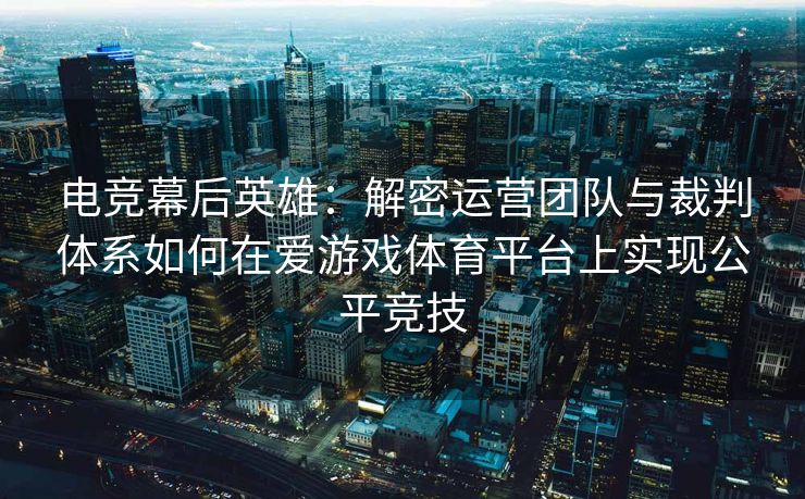 电竞幕后英雄：解密运营团队与裁判体系如何在爱游戏体育平台上实现公平竞技