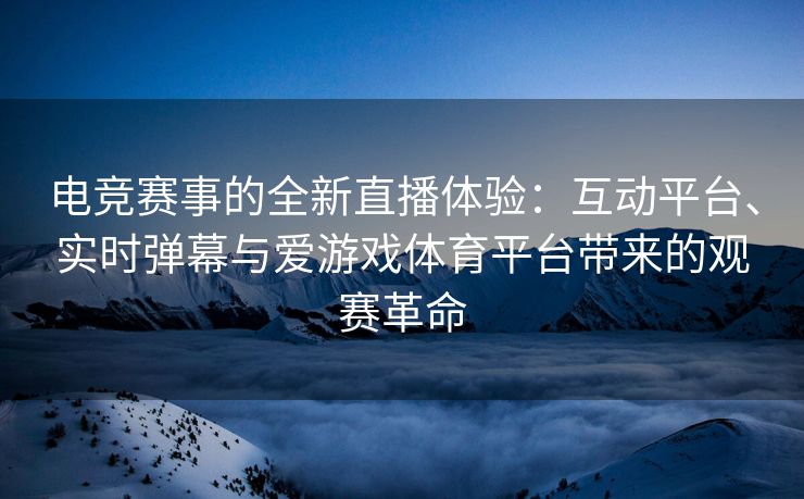 电竞赛事的全新直播体验：互动平台、实时弹幕与爱游戏体育平台带来的观赛革命