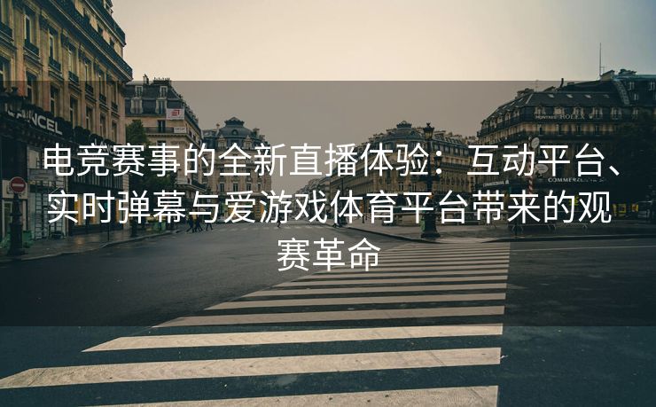 电竞赛事的全新直播体验：互动平台、实时弹幕与爱游戏体育平台带来的观赛革命